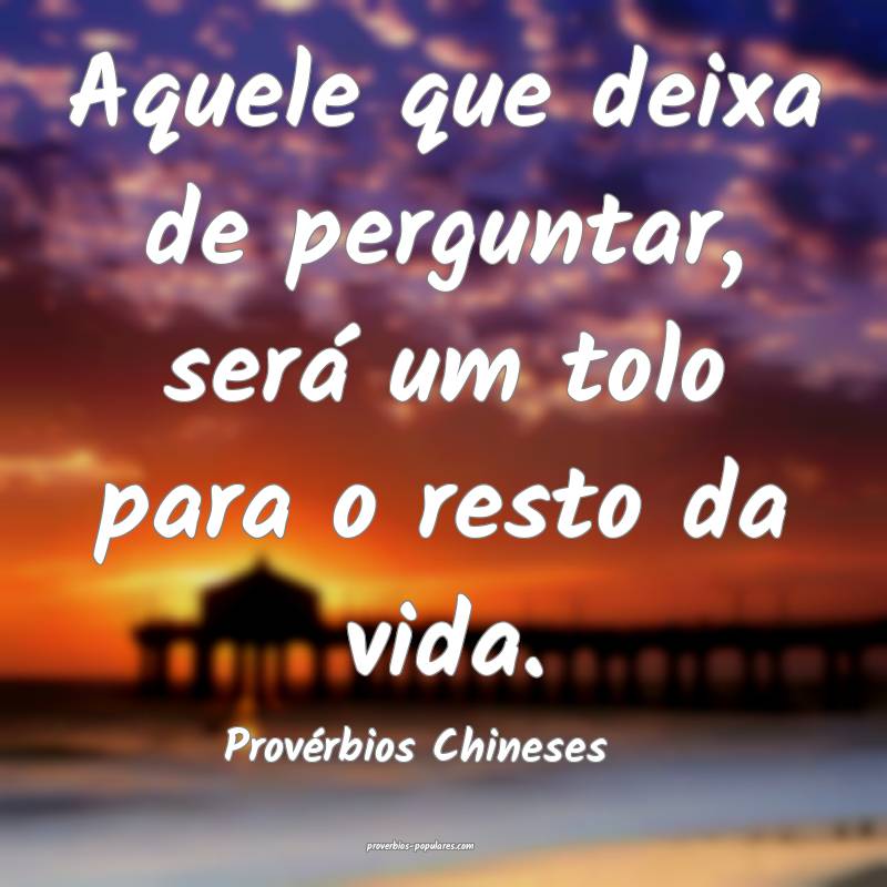 Aquele que deixa de perguntar, será um tolo para o resto da vida.
...