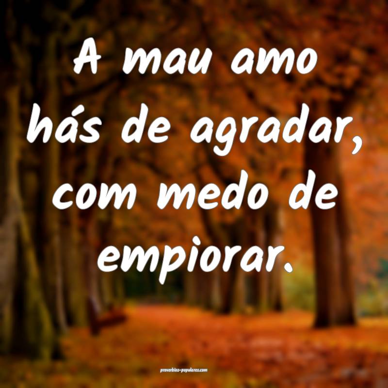 A mau amo hás de agradar, com medo de empiorar.
...