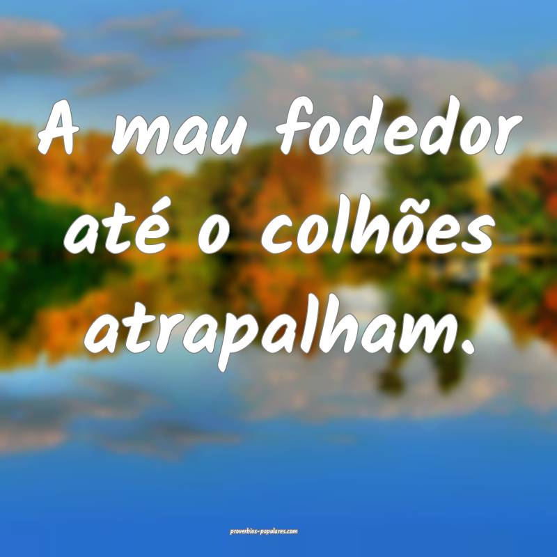 A mau fodedor até o colhões atrapalham.
...