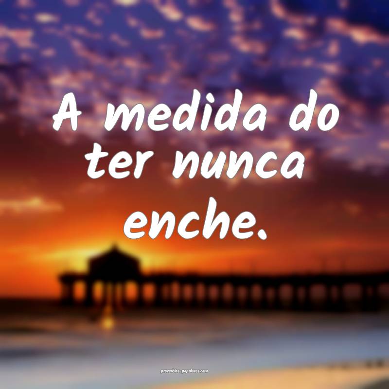 A medida do ter nunca enche.
...