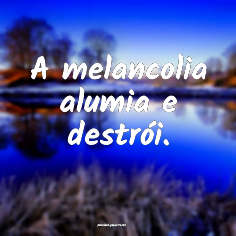 A melancolia alumia e destrói.
 ...
