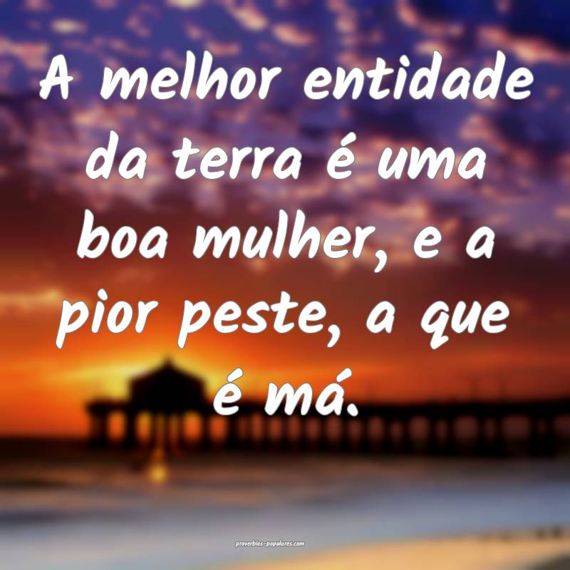 A melhor entidade da terra é uma boa mulher, e a pior peste, a que é...