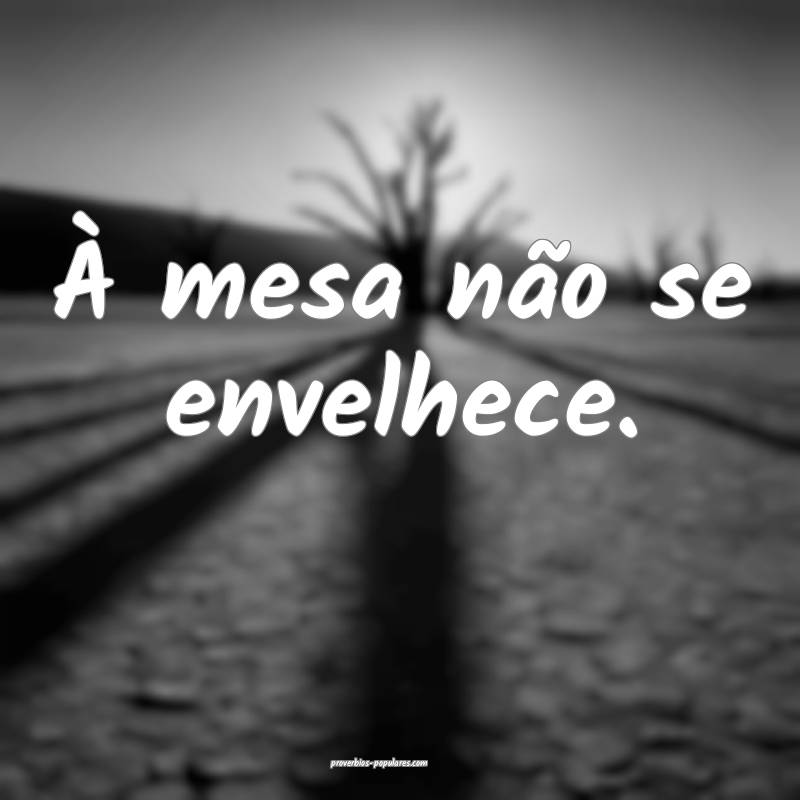 À mesa não se envelhece.
...