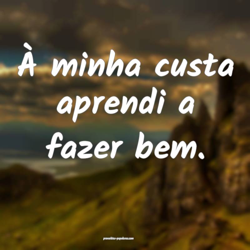À minha custa aprendi a fazer bem.
...