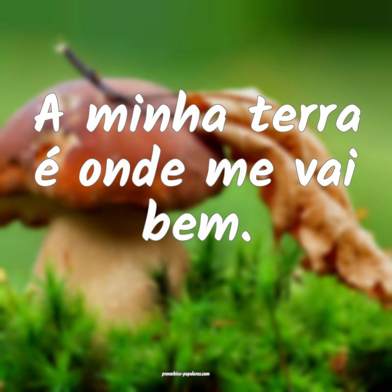 A minha terra é onde me vai bem.
...
