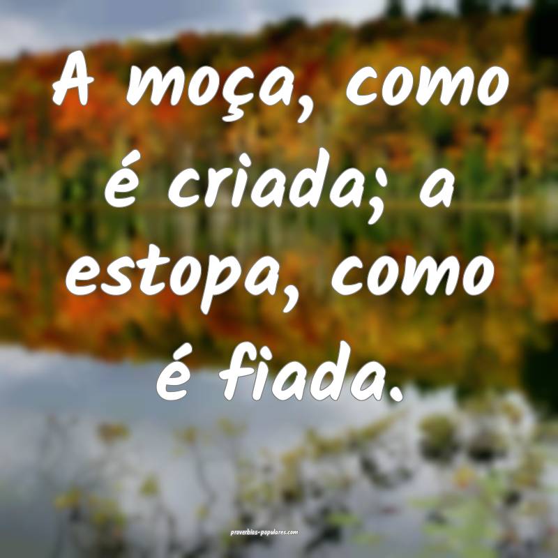 A moça, como é criada; a estopa, como é fiada.
...