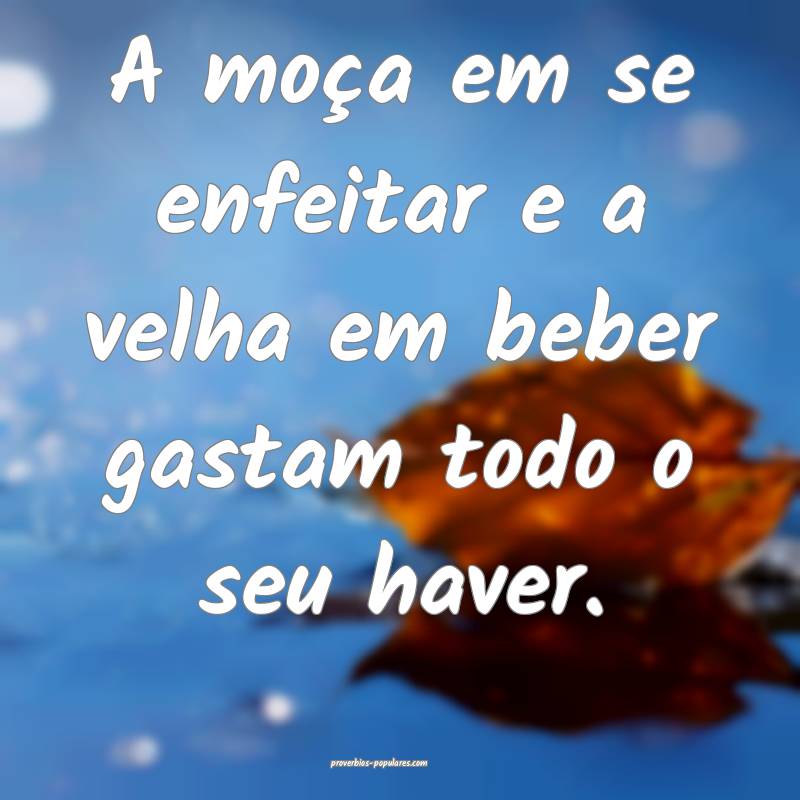 A moça em se enfeitar e a velha em beber gastam todo o seu haver.
...