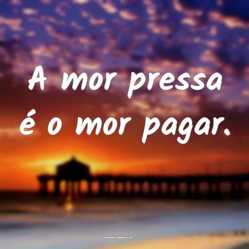 A mor pressa é o mor pagar.
...