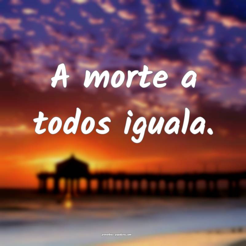 A morte a todos iguala.
...