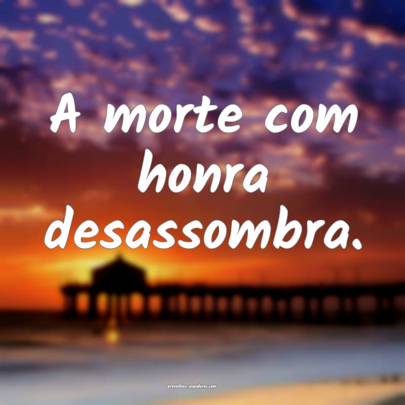 A morte com honra desassombra.
...