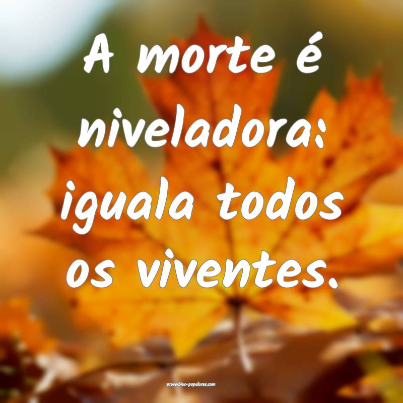 A morte é niveladora: iguala todos os viventes.
...