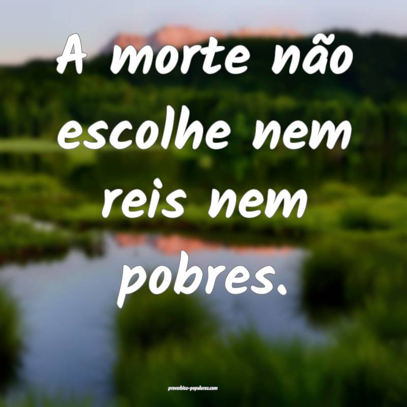 A morte não escolhe nem reis nem pobres.
...
