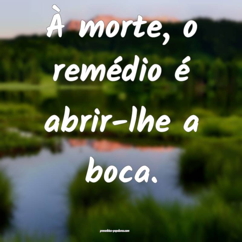 À morte, o remédio é abrir-lhe a boca.
...