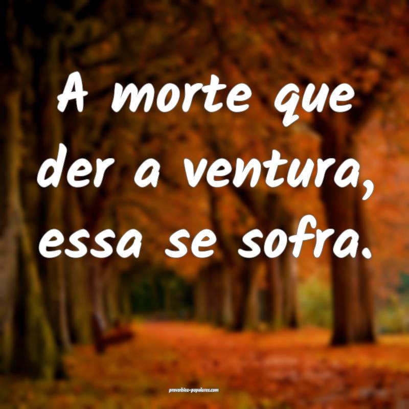 A morte que der a ventura, essa se sofra.
 ...