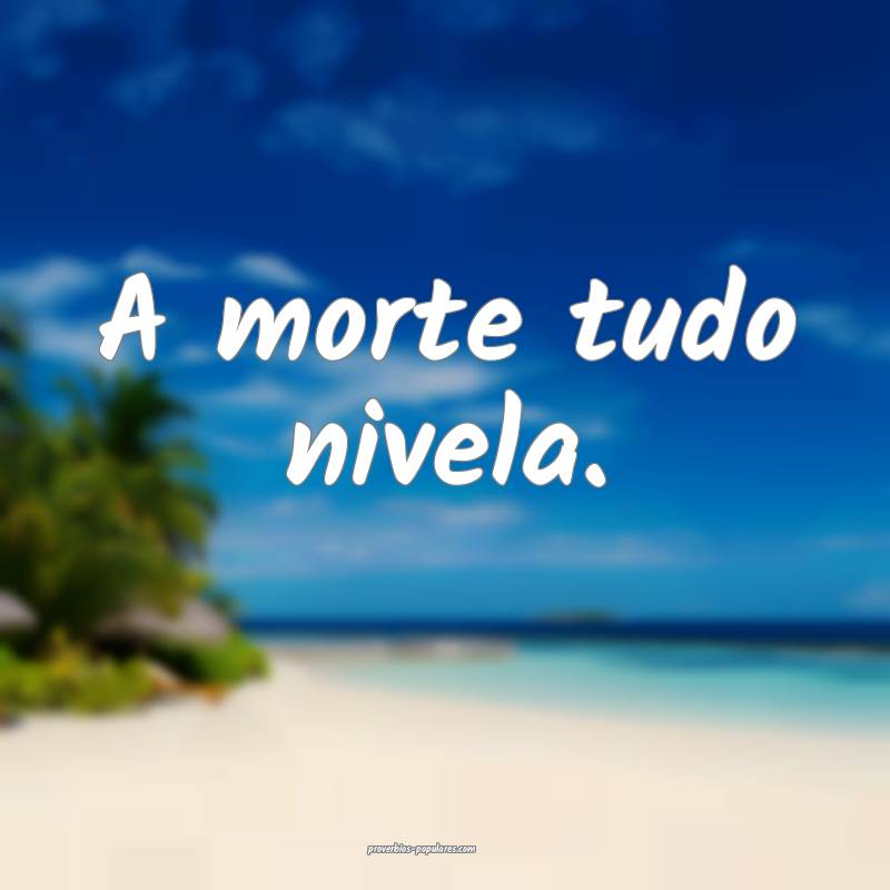 A morte tudo nivela.
...