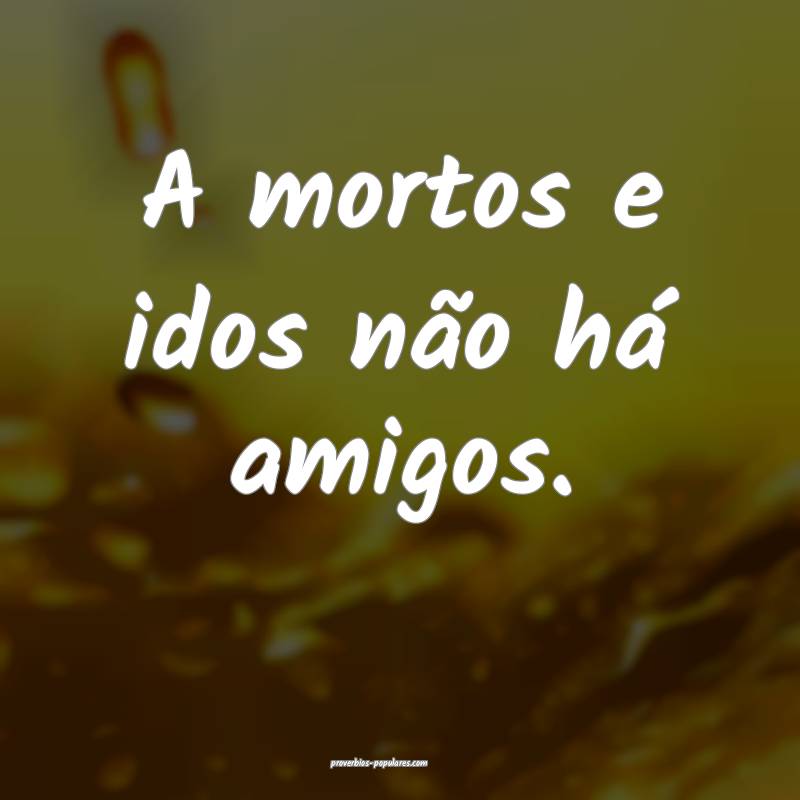 A mortos e idos não há amigos.
...