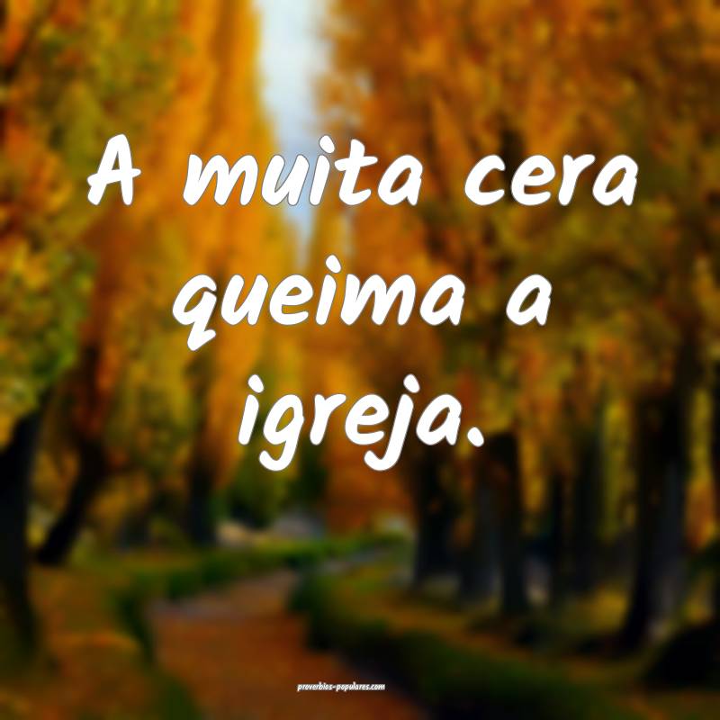 A muita cera queima a igreja.
...