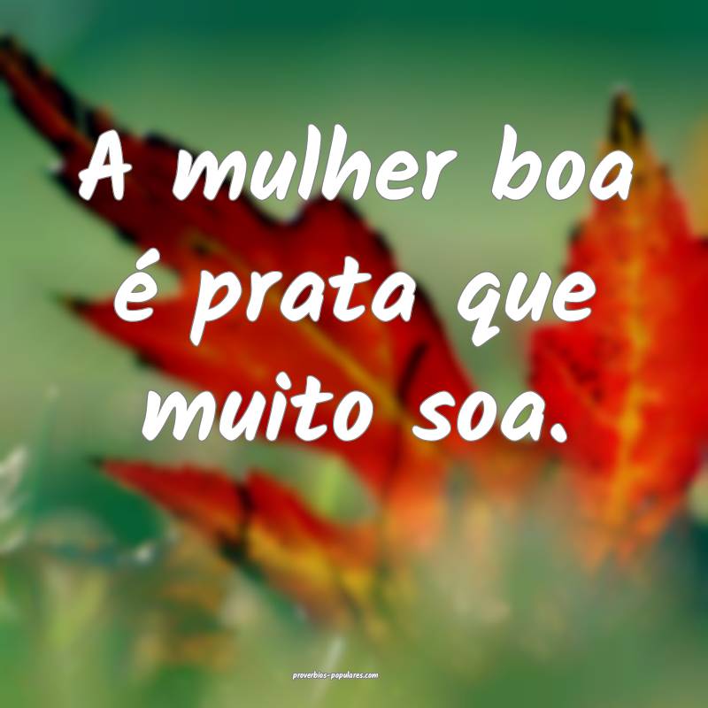 A mulher boa é prata que muito soa.
...