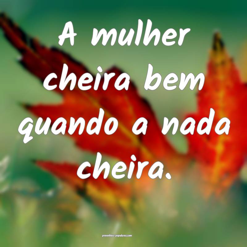 A mulher cheira bem quando a nada cheira.
 ...