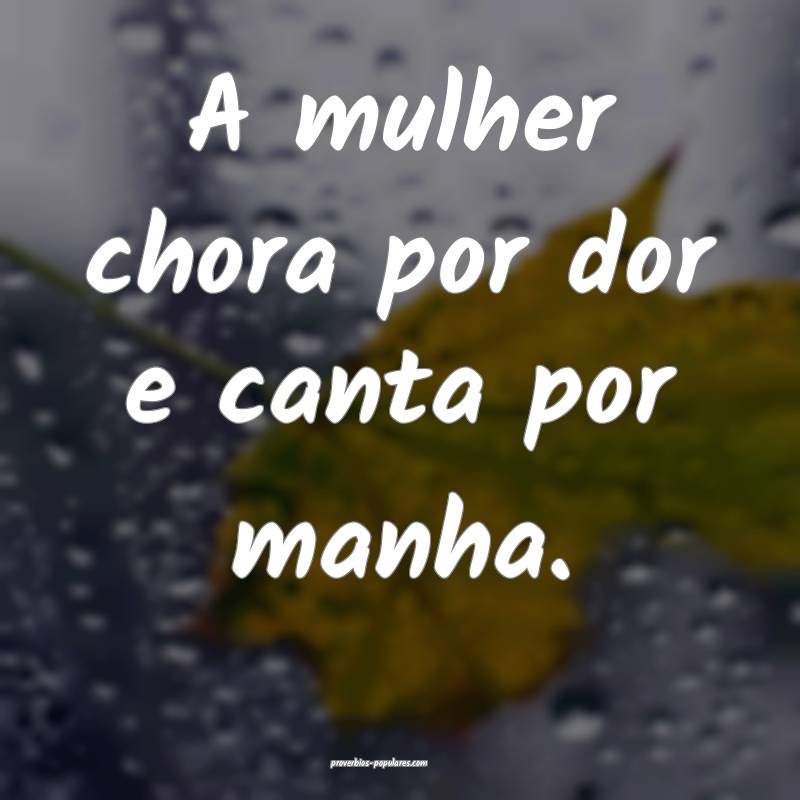 A mulher chora por dor e canta por manha.
...