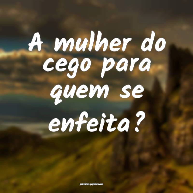 A mulher do cego para quem se enfeita?
...