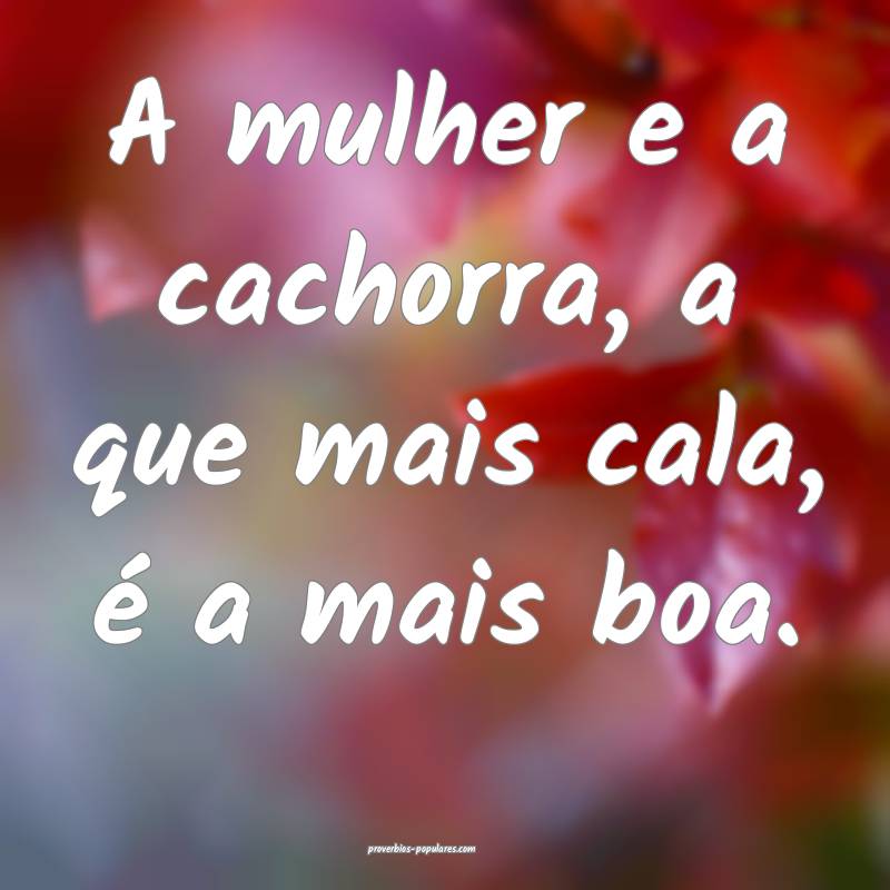 A mulher e a cachorra, a que mais cala, é a mais boa.
...