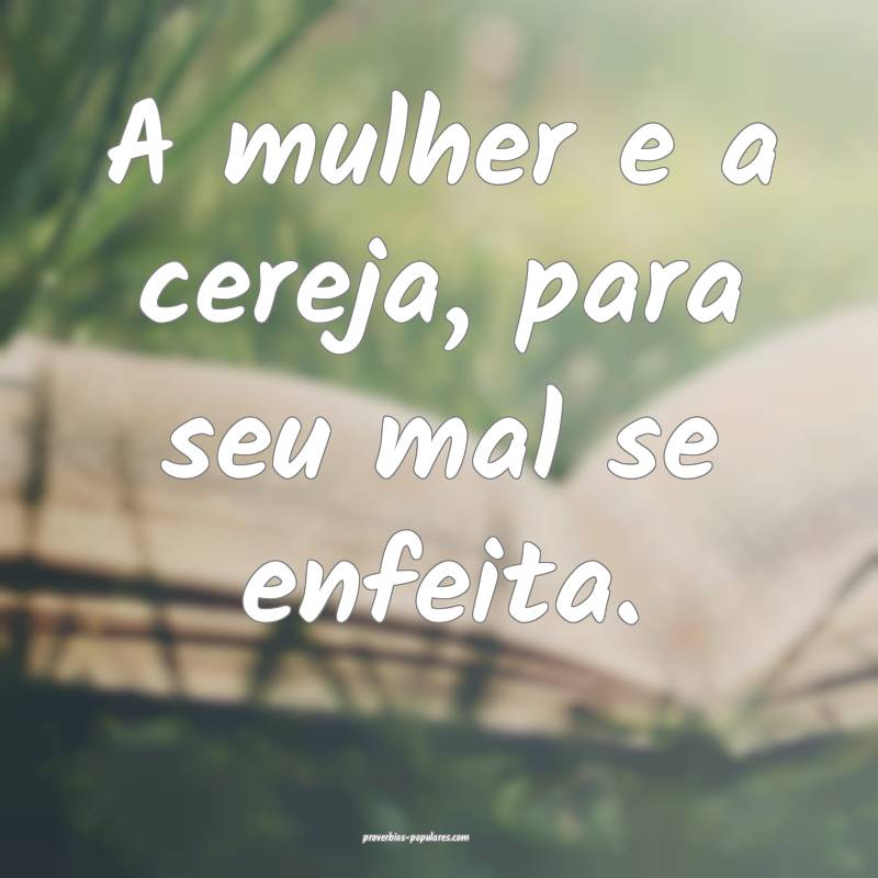 A mulher e a cereja, para seu mal se enfeita.
...