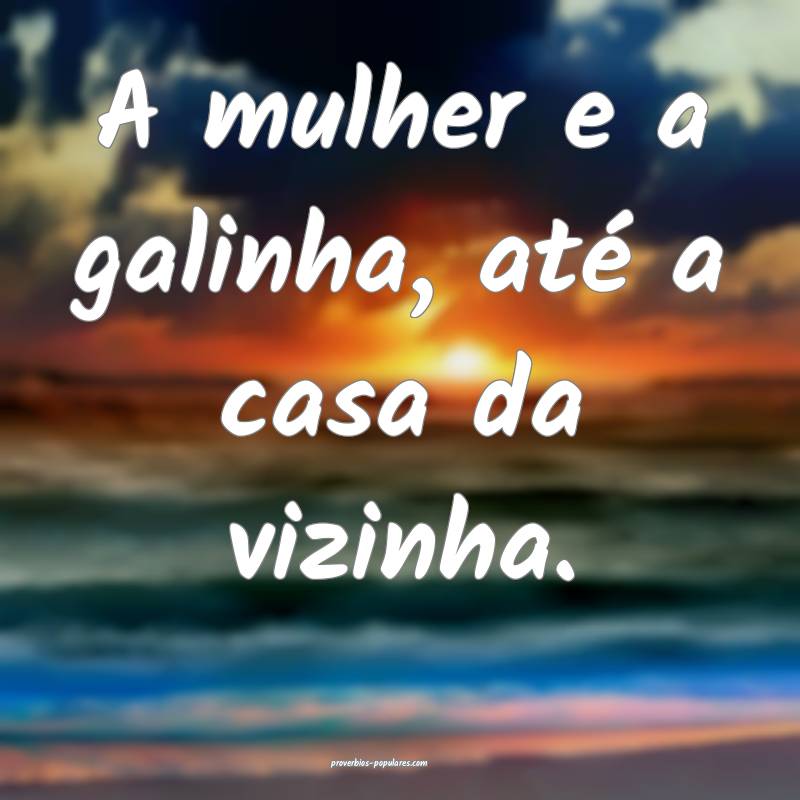 A mulher e a galinha, até a casa da vizinha.
...