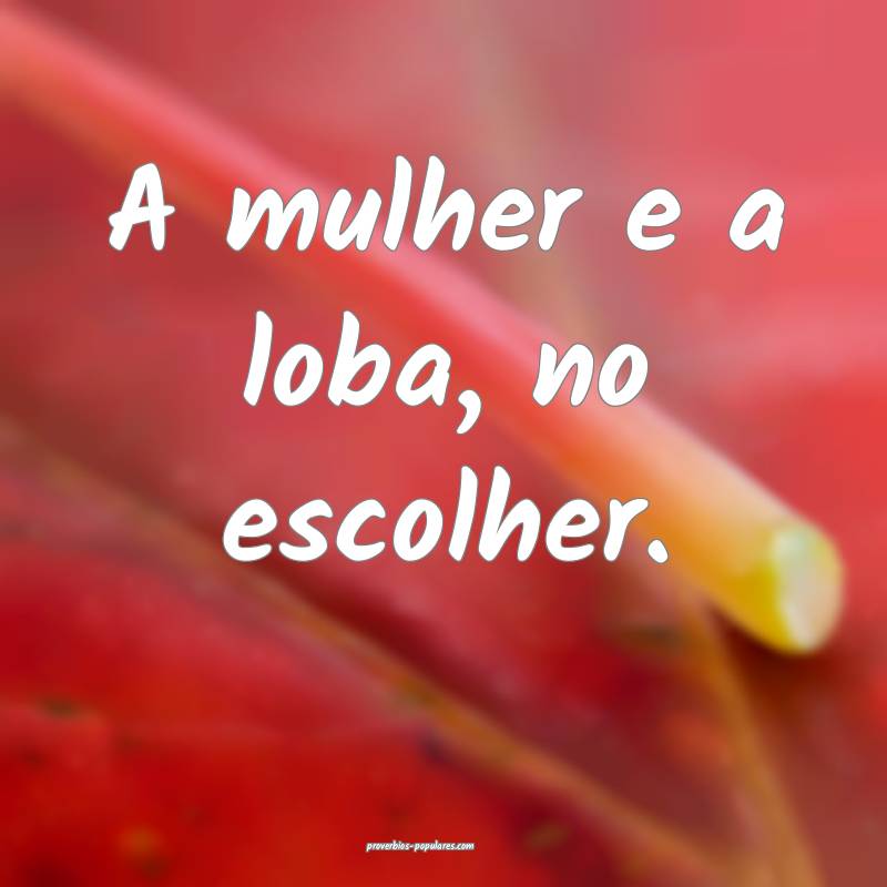 A mulher e a loba, no escolher.
...