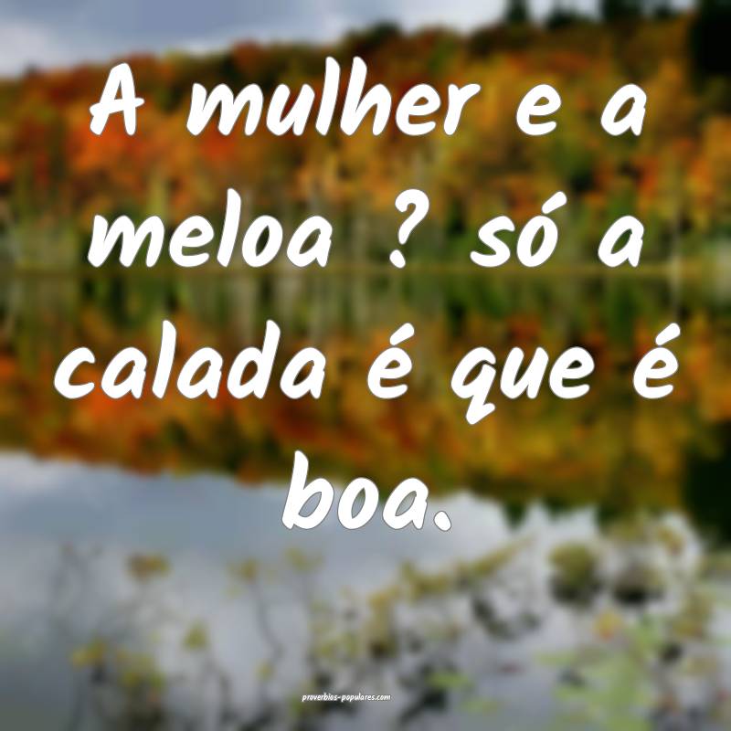 A mulher e a meloa ? só a calada é que é boa.
...