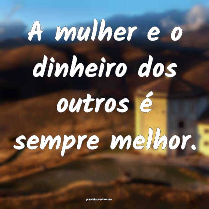 A mulher e o dinheiro dos outros é sempre melhor.
...