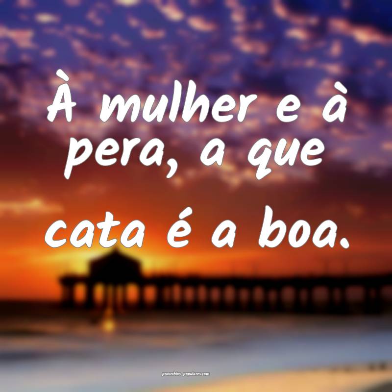 À mulher e à pera, a que cata é a boa.
...