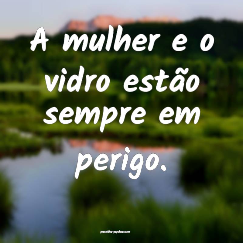 A mulher e o vidro estão sempre em perigo.
...