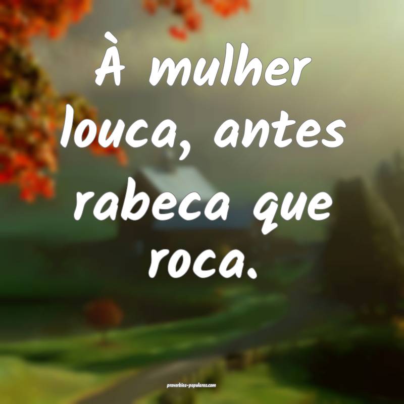 À mulher louca, antes rabeca que roca.
 ...