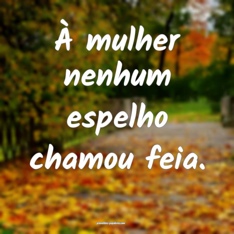À mulher nenhum espelho chamou feia.
 ...