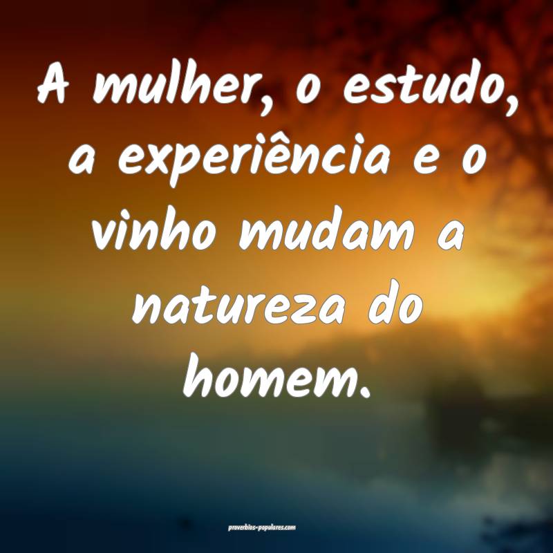 A mulher, o estudo, a experiência e o vinho mudam a natureza do homem...