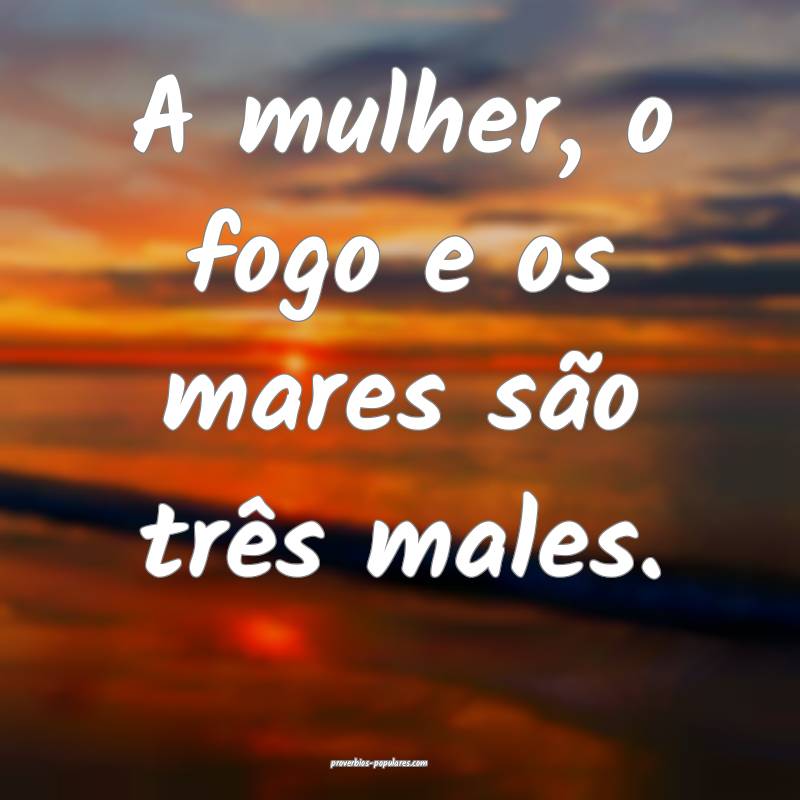 A mulher, o fogo e os mares são três males.
...