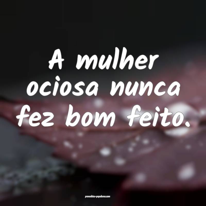 A mulher ociosa nunca fez bom feito.
...
