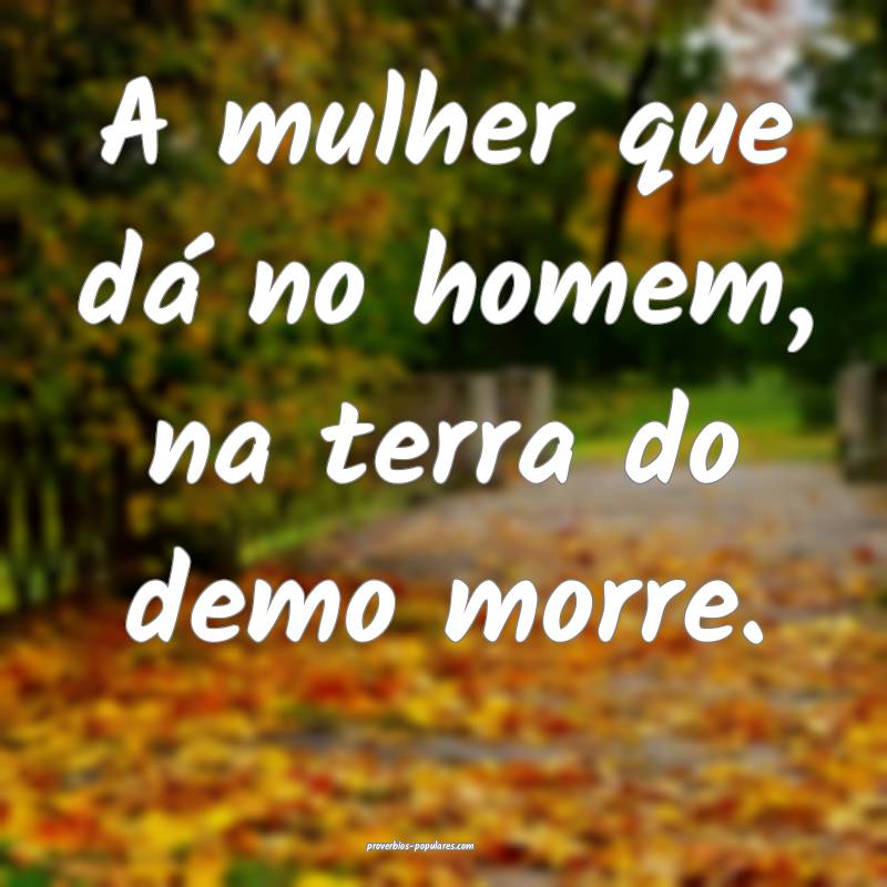 A mulher que dá no homem, na terra do demo morre.
...