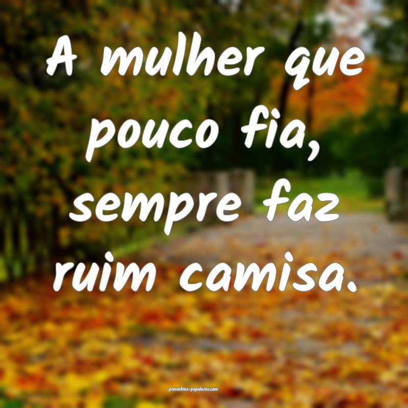 A mulher que pouco fia, sempre faz ruim camisa.
...