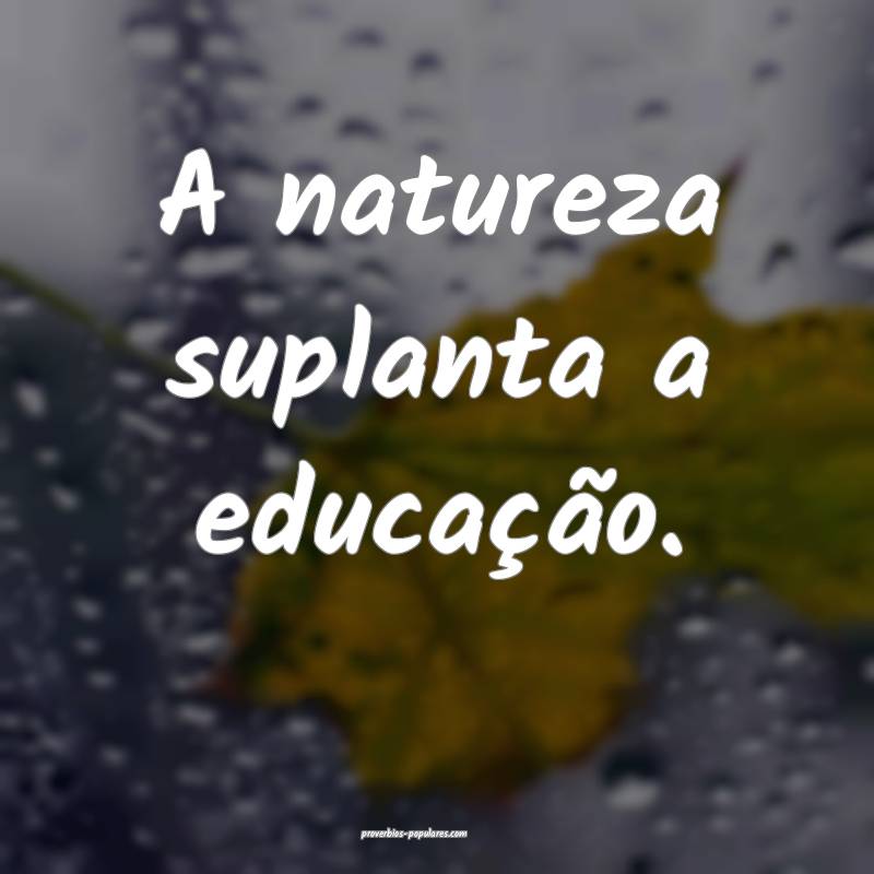 A natureza suplanta a educação.
...
