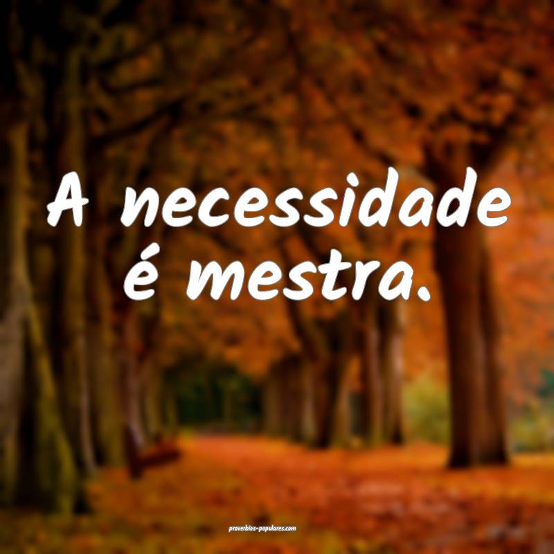 A necessidade é mestra.
...