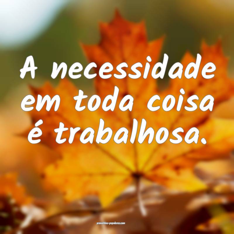 A necessidade em toda coisa é trabalhosa.
...
