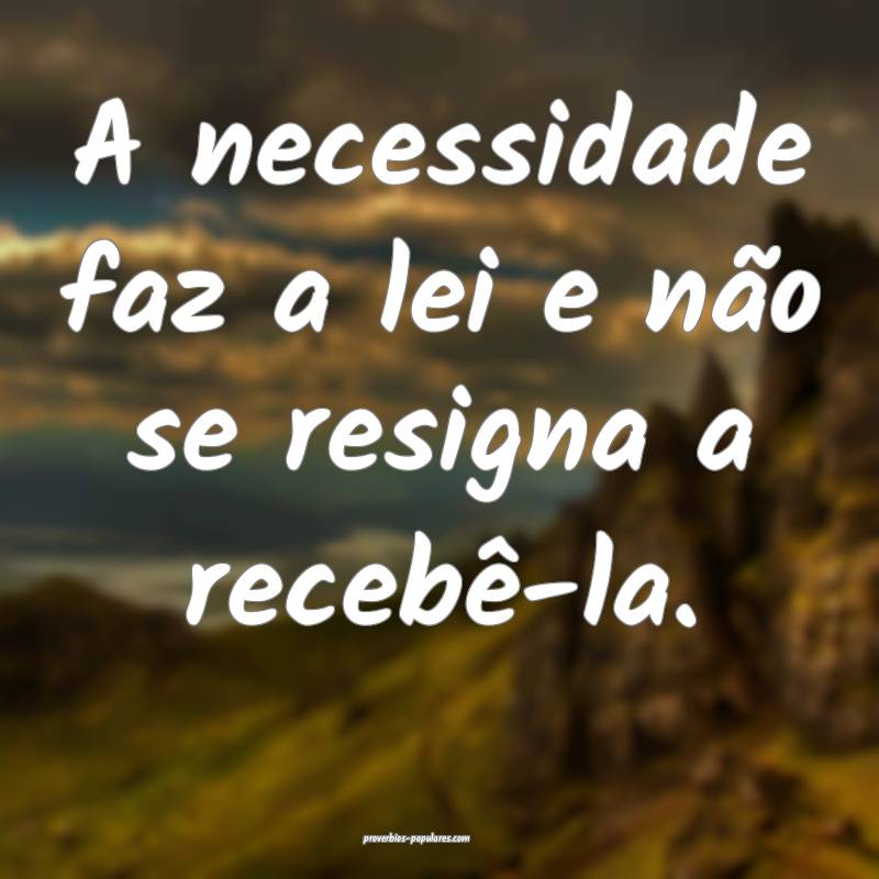 A necessidade faz a lei e não se resigna a recebê-la.
...