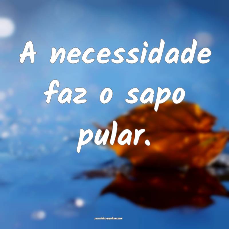 A necessidade faz o sapo pular.
...