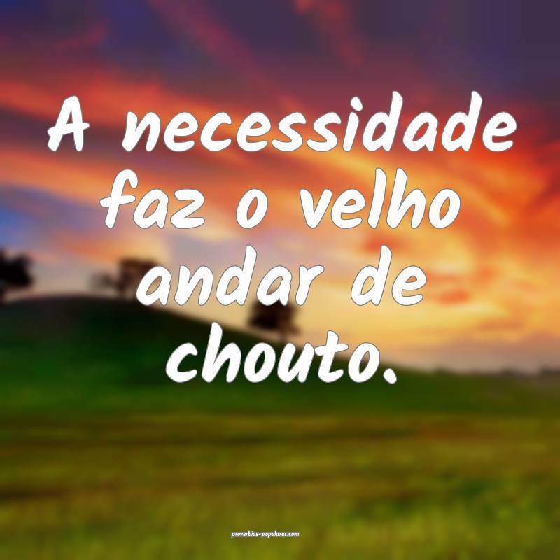 A necessidade faz o velho andar de chouto.
...