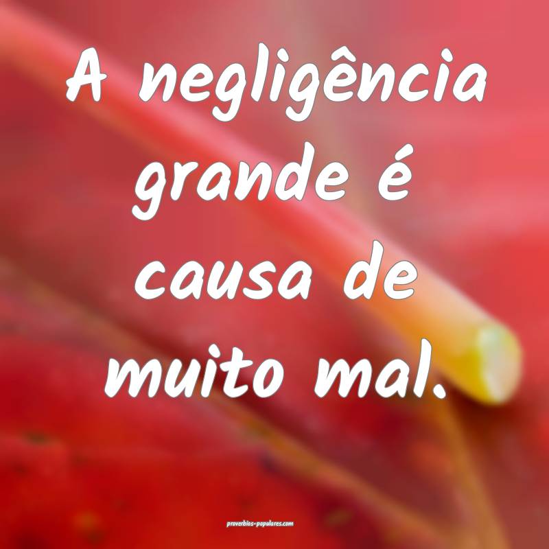 A negligência grande é causa de muito mal.
...