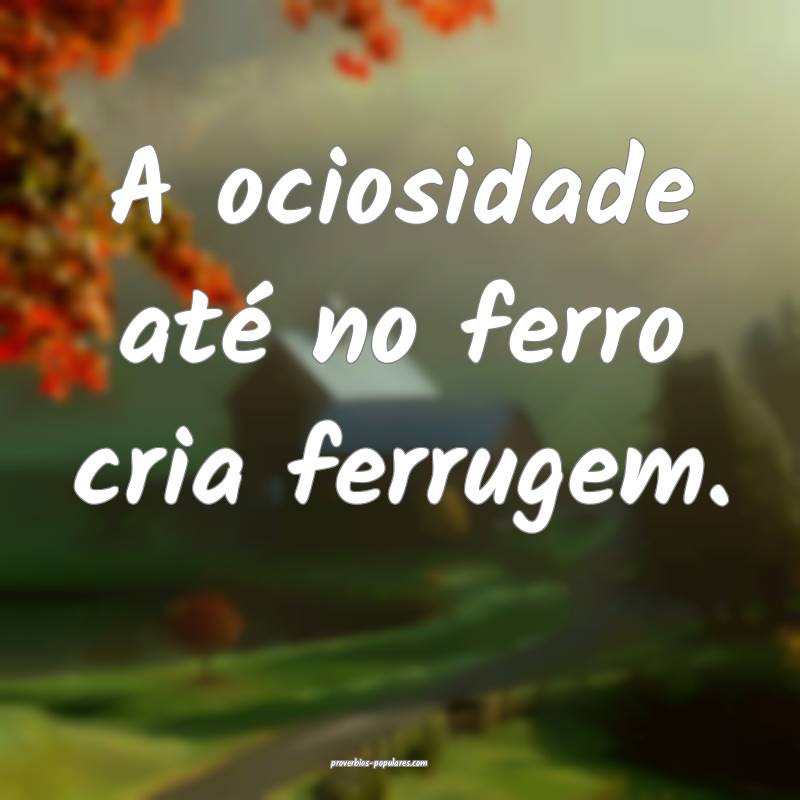 A ociosidade até no ferro cria ferrugem.
 ...