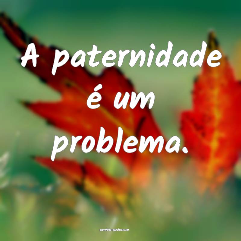 A paternidade é um problema.
 ...