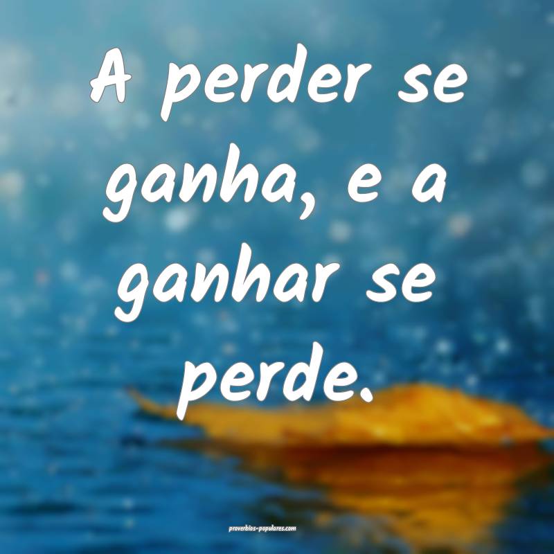 A perder se ganha, e a ganhar se perde.
...